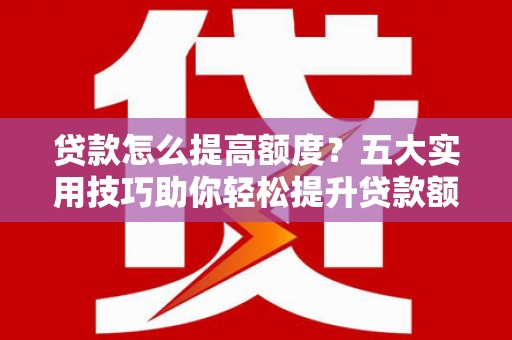 湘潭贷款怎么提高额度？五大实用技巧助你轻松提升贷款额度