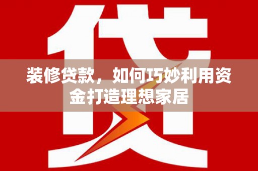 湘潭装修贷款，如何巧妙利用资金打造理想家居