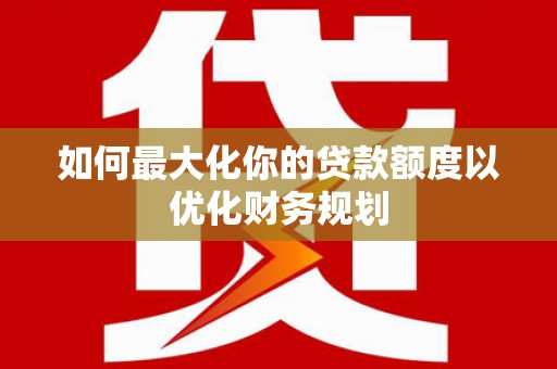 湘潭如何最大化你的贷款额度以优化财务规划