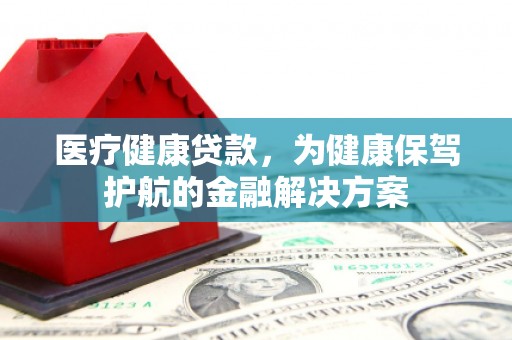 湘潭医疗健康贷款，为健康保驾护航的金融解决方案