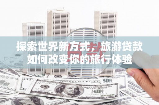湘潭探索世界新方式，旅游贷款如何改变你的旅行体验